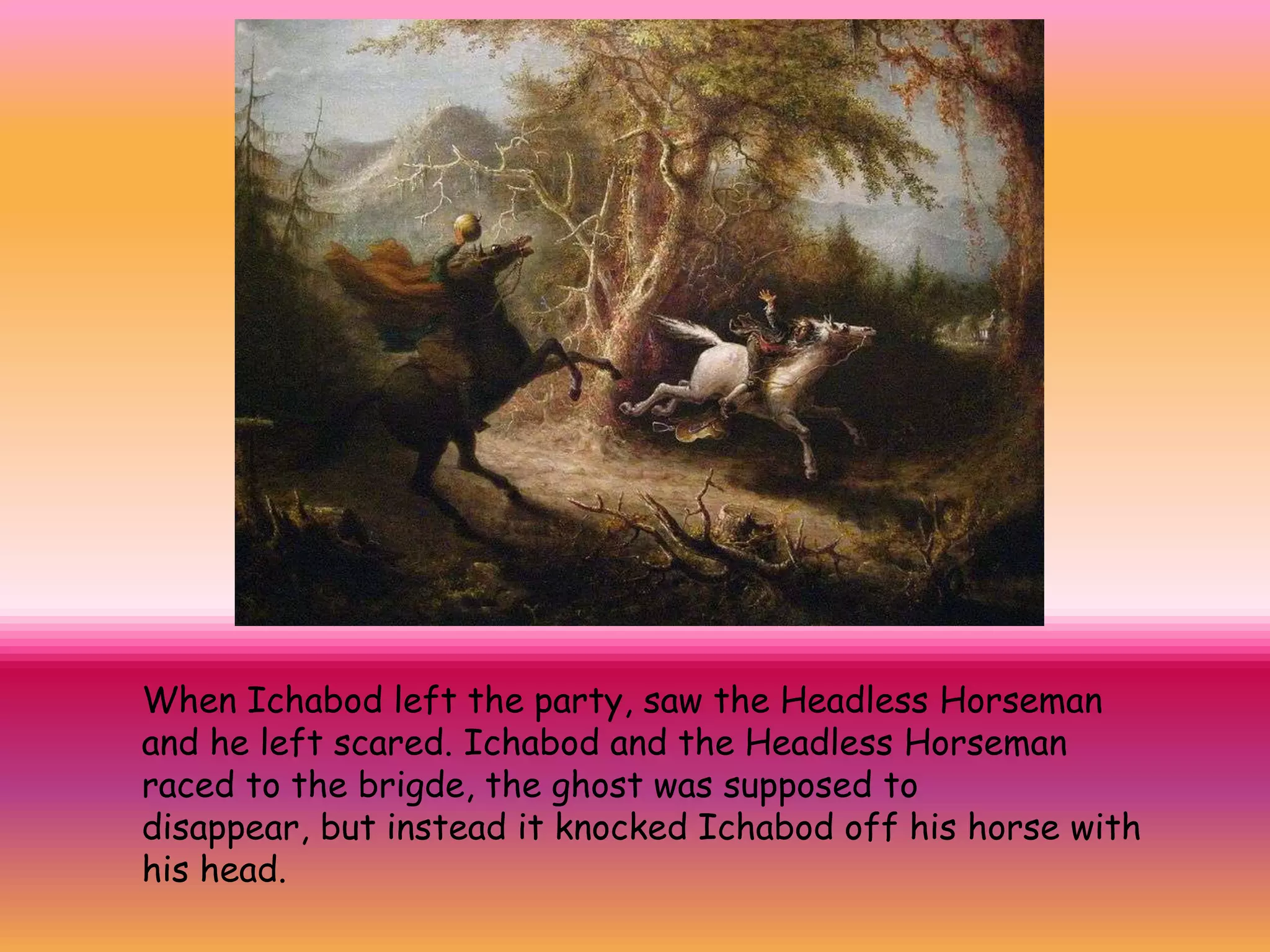 When Ichabod left the party, saw the Headless Horseman
and he left scared. Ichabod and the Headless Horseman
raced to the brigde, the ghost was supposed to
disappear, but instead it knocked Ichabod off his horse with
his head.
 