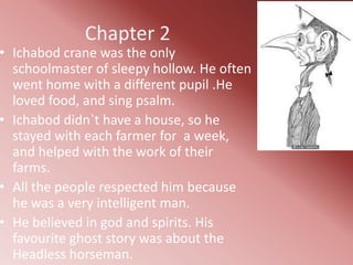 Chapter 2
• Ichabod crane was the only
  schoolmaster of sleepy hollow. He often
  went home with a different pupil .He
  loved food, and sing psalm.
• Ichabod didn`t have a house, so he
  stayed with each farmer for a week,
  and helped with the work of their
  farms.
• All the people respected him because
  he was a very intelligent man.
• He believed in god and spirits. His
  favourite ghost story was about the
  Headless horseman.
 