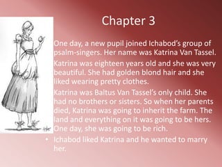 Chapter 3
• One day, a new pupil joined Ichabod’s group of
  psalm-singers. Her name was Katrina Van Tassel.
• Katrina was eighteen years old and she was very
  beautiful. She had golden blond hair and she
  liked wearing pretty clothes.
• Katrina was Baltus Van Tassel’s only child. She
  had no brothers or sisters. So when her parents
  died, Katrina was going to inherit the farm. The
  land and everything on it was going to be hers.
  One day, she was going to be rich.
• Ichabod liked Katrina and he wanted to marry
  her.
 