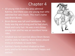 Chapter 4
• All young men from the area admired
  Katrina. And there was one young man who
  admired her very much. This man’s name
  was Brom Bones.
• Brom Bones was tall and handsome. His
  body was big and strong and he had short,
  black and curly hair. He was a very brave
  young man and he was an excellent horse
  rider.
• Ichabod was not worried about Brom Bones
  and his visits to Katrina. Brom Bones played
  tricks on Ichabod, to scare him.
• Katrina’s family invited Ichabod to their
  party and he felt veryt important, happy and
  excited.
 