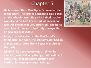 Chapter 5
• He borrowed Hans Van Ripper`s horse to ride
  to the party. The farmer decided to play a trick
  on the schoolmaster. He said Ichabod that he
  would lend his best horse. But when Ichabod
  saw this one he was very surprised. The horse
  was old and thin and it had only one eye. But
  he gave his best saddle
• Later, Ichabod arrived at the Van Tassel`s
  farmhouse. But soon, the schoolmaster had an
  unpleasant surprise. Brom Bones was also at
  the party.
• Ichabod like dancing very much. When he
  danced, he looked very strange, but he did not
  know this. Ichabod started dancing with
  Katrina. Some people began to laugh.
 