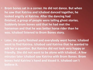 • Brom bones sat in a corner. He did not dance. But when
  he saw that Katrina and Ichabod danced together, he
  looked angrily at Katrina. After the dancing had
  finished, a group of people were telling ghost stories.
  Suddenly brom bones said that he had met the
  horseman and that he was better horse rider than he
  was. Ichabod listened to Brom Bones story.

• Later, the party finished and everybody went home. Ichabod
  went to find Katrina. Ichabod said Katrina that he wanted to
  ask her a question. But Katrina did not look very happy or
  friendly. She did not want to be alone with Ichabod.. A few
  minutes later ichabod saw Katrina with Brom Bones. Brom
  bones held Katrina`s hand and kissed it. Ichabod can`t
  believe it.
 