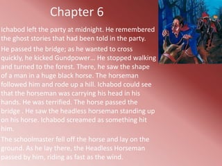 Chapter 6
Ichabod left the party at midnight. He remembered
the ghost stories that had been told in the party.
He passed the bridge; as he wanted to cross
quickly, he kicked Gundpower… He stopped walking
and turned to the forest. There, he saw the shape
of a man in a huge black horse. The horseman
followed him and rode up a hill. Ichabod could see
that the horseman was carrying his head in his
hands. He was terrified. The horse passed the
bridge . He saw the headless horseman standing up
on his horse. Ichabod screamed as something hit
him.
The schoolmaster fell off the horse and lay on the
ground. As he lay there, the Headless Horseman
passed by him, riding as fast as the wind.
 