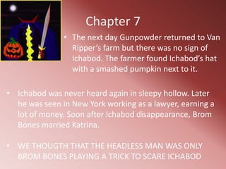 Chapter 7
               • The next day Gunpowder returned to Van
                 Ripper’s farm but there was no sign of
                 Ichabod. The farmer found Ichabod’s hat
                 with a smashed pumpkin next to it.

• Ichabod was never heard again in sleepy hollow. Later
  he was seen in New York working as a lawyer, earning a
  lot of money. Soon after Ichabod disappearance, Brom
  Bones married Katrina.

• WE THOUGTH THAT THE HEADLESS MAN WAS ONLY
  BROM BONES PLAYING A TRICK TO SCARE ICHABOD
 