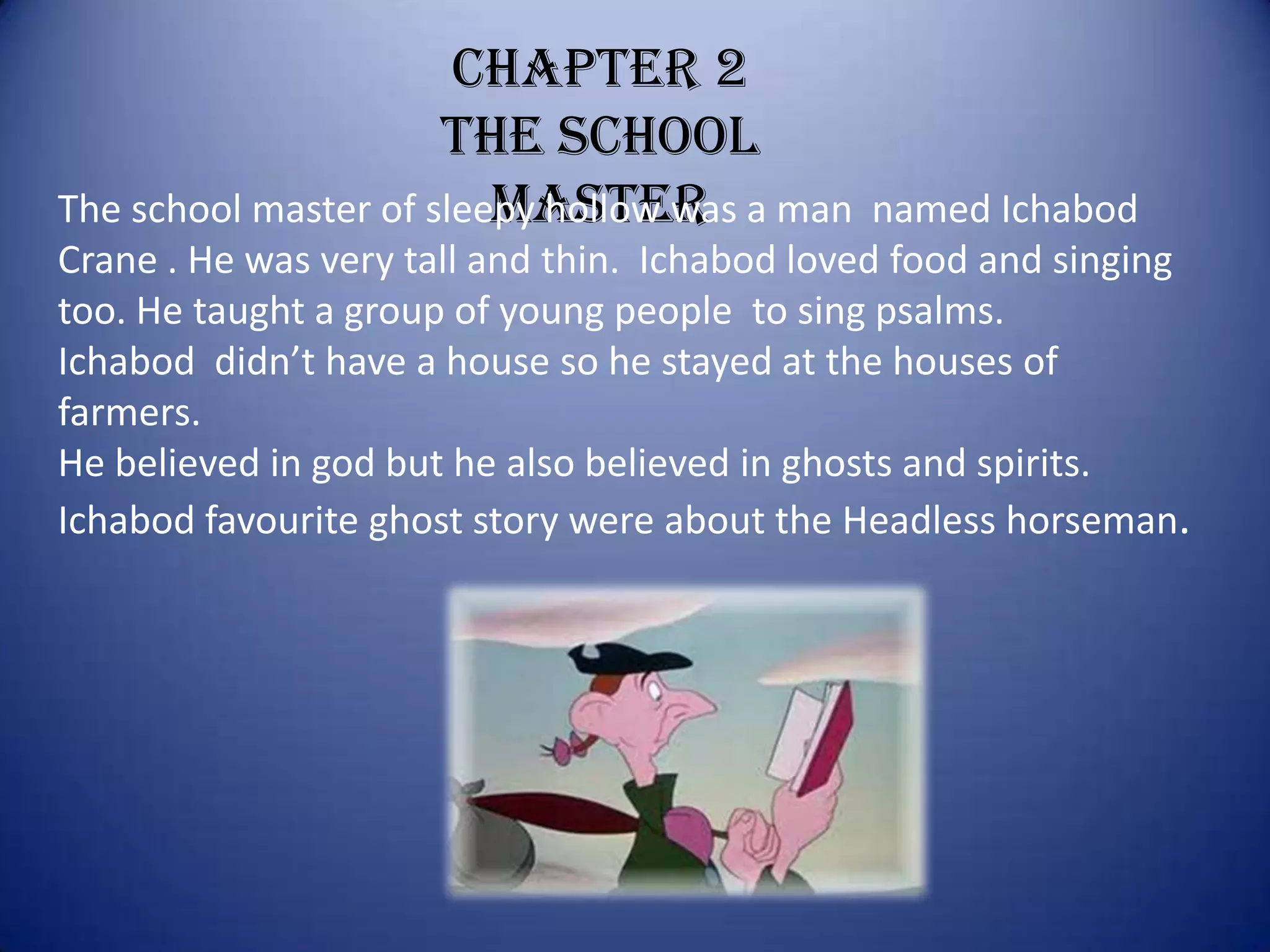 Chapter 2
                      The school
                         master
The school master of sleepy hollow was a man    named Ichabod
Crane . He was very tall and thin. Ichabod loved food and singing
too. He taught a group of young people to sing psalms.
Ichabod didn’t have a house so he stayed at the houses of
farmers.
He believed in god but he also believed in ghosts and spirits.
Ichabod favourite ghost story were about the Headless horseman.
 