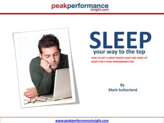 SLEEP
                                         your way to the top
                                        HOW TO GET A GREAT NIGHTS SLEEP AND WAKE UP
                                        READY FOR A PEAK PERFORMANCE DAY




                                                           By
                                                     Mark Sutherland




© Mark Sutherland
                    www.peakperformanceinsight.com
 