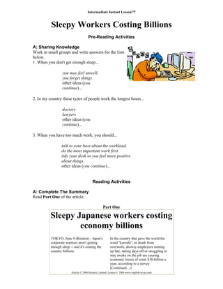 Intermediate Instant Lesson™
Sleepy Workers Costing Billions
Pre-Reading Activities
A: Sharing Knowledge
Work in small groups and write answers for the lists
below.
1. When you don't get enough sleep...
you may feel unwell.
you forget things.
other ideas (you
continue)...
2. In my country these types of people work the longest hours...
doctors
lawyers
other ideas (you
continue)...
3. When you have too much work, you should...
talk to your boss about the workload.
do the most important work first.
tidy your desk so you feel more positive
about things.
other ideas (you continue)...
Reading Activities
A: Complete The Summary
Read Part One of the article.
Part One
Sleepy Japanese workers costing
economy billions
T
c
e
c
I
w
o
u
s
e
y
(
OKYO, June 9 (Reuters) - Japan's
orporate warriors aren't getting
nough sleep -- and it's costing the
ountry billions.
n the country that gave the world the
ord "karoshi", or death from
verwork, drowsy employees turning
p late, taking days off or struggling to
tay awake on the job are causing
conomic losses of some $30 billion a
ear, according to a survey.
Continued.../)
Article © 2006 Reuters Limited. Lesson © 2006 www.english-to-go.com
 