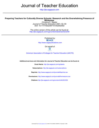 http://jte.sagepub.com
Journal of Teacher Education
DOI: 10.1177/0022487101052002002
2001; 52; 94Journal of Teacher Education
Christine E. Sleeter
Whiteness
Preparing Teachers for Culturally Diverse Schools: Research and the Overwhelming Presence of
http://jte.sagepub.com/cgi/content/abstract/52/2/94
The online version of this article can be found at:
Published by:
http://www.sagepublications.com
On behalf of:
American Association of Colleges for Teacher Education (AACTE)
can be found at:Journal of Teacher EducationAdditional services and information for
http://jte.sagepub.com/cgi/alertsEmail Alerts:
http://jte.sagepub.com/subscriptionsSubscriptions:
http://www.sagepub.com/journalsReprints.navReprints:
http://www.sagepub.com/journalsPermissions.navPermissions:
http://jte.sagepub.com/cgi/content/refs/52/2/94Citations
at UNIV OF COLORADO LIBRARY on December 3, 2008http://jte.sagepub.comDownloaded from
 