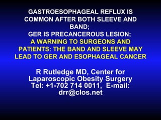 GASTROESOPHAGEAL REFLUX IS
COMMON AFTER BOTH SLEEVE AND
BAND;
GER IS PRECANCEROUS LESION;
A WARNING TO SURGEONS AND
PATIENTS: THE BAND AND SLEEVE MAY
LEAD TO GER AND ESOPHAGEAL CANCER
R Rutledge MD, Center for
Laparoscopic Obesity Surgery
Tel: +1-702 714 0011, E-mail:
drr@clos.net
 