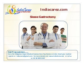 Indiacarez.com
Sleeve Gastrectomy
Get Free opinion……p
Get a No Obligation Expert Medical Opinion from Top Doctors in India  Email your medical 
reports to ‐ indiacarez@gmail.com   For more details visit ‐www.IndiaCarez.com   or call us 
at +91 98 9999 3637
 