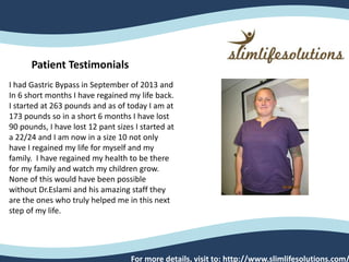 For more details, visit to: http://www.slimlifesolutions.com/
Patient Testimonials
I had Gastric Bypass in September of 2013 and
In 6 short months I have regained my life back.
I started at 263 pounds and as of today I am at
173 pounds so in a short 6 months I have lost
90 pounds, I have lost 12 pant sizes I started at
a 22/24 and I am now in a size 10 not only
have I regained my life for myself and my
family. I have regained my health to be there
for my family and watch my children grow.
None of this would have been possible
without Dr.Eslami and his amazing staff they
are the ones who truly helped me in this next
step of my life.
 