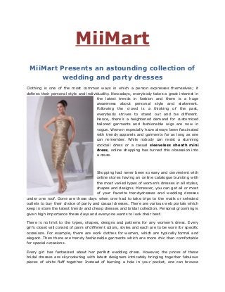 MiiMart
MiiMart Presents an astounding collection of
wedding and party dresses
Clothing is one of the most common ways in which a person expresses themselves; it
defines their personal style and individuality. Nowadays, everybody takes a great interest in
the latest trends in fashion and there is a huge
awareness about personal style and statement.
Following the crowd is a thinking of the past,
everybody strives to stand out and be different.
Hence, there’s a heightened demand for customized
tailored garments and fashionable wigs are now in
vogue. Women especially have always been fascinated
with trendy apparels and garments for as long as one
can remember. While nobody can resist a stunning
cocktail dress or a casual sleeveless sheath mini
dress, online shopping has turned this obsession into
a craze.
Shopping had never been so easy and convenient with
online stores having an online catalogue bursting with
the most varied types of women’s dresses in all styles,
shapes and designs. Moreover, you can get all or most
of your favorite trendydresses and wedding dresses
under one roof. Gone are those days when one had to take trips to the malls or selected
outlets to buy their choice of party and casual dresses. There are various web portals which
keep in store the latest trendy and cheap dresses and bridal collection. Personal grooming is
given high importance these days and everyone wants to look their best.
There is no limit to the types, shapes, designs and patterns for any women’s dress. Every
girl’s closet will consist of pairs of different colors, styles and each are to be worn for specific
occasions. For example, there are work clothes for women, which are typically formal and
elegant. Then there are trendy fashionable garments which are more chic than comfortable
for special occasions.
Every girl has fantasized about her perfect wedding dress. However, the prices of these
bridal dresses are skyrocketing with latest designers intricately bringing together fabulous
pieces of white fluff together. Instead of burning a hole in your pocket, one can browse
 