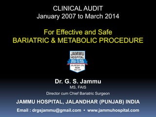 CLINICAL AUDIT
January 2007 to March 2014
For Effective and Safe
BARIATRIC & METABOLIC PROCEDURE
Dr. G. S. Jammu
MS, FAIS
Director cum Chief Bariatric Surgeon
JAMMU HOSPITAL, JALANDHAR (PUNJAB) INDIA
Email : drgsjammu@gmail.com • www.jammuhospital.com
 