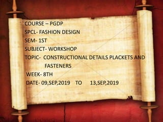 COURSE – PGDP
SPCL- FASHION DESIGN
SEM- 1ST
SUBJECT- WORKSHOP
TOPIC- CONSTRUCTIONAL DETAILS PLACKETS AND
FASTENERS
WEEK- 8TH
DATE- 09,SEP,2019 TO 13,SEP,2019
 
