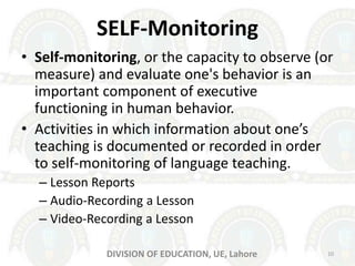 SELF-Monitoring
• Self-monitoring, or the capacity to observe (or
measure) and evaluate one's behavior is an
important component of executive
functioning in human behavior.
• Activities in which information about one’s
teaching is documented or recorded in order
to self-monitoring of language teaching.
– Lesson Reports
– Audio-Recording a Lesson
– Video-Recording a Lesson
10DIVISION OF EDUCATION, UE, Lahore
 