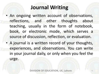 Journal Writing
• An ongoing written account of observations,
reflections, and other thoughts about
teaching, usually in the form of notebook,
book, or electronic mode, which serves a
source of discussion, reflection, or evaluation.
• A journal is a written record of your thoughts,
experiences, and observations. You can write
in your journal daily, or only when you feel the
urge.
DIVISION OF EDUCATION, UE, Lahore 11
 