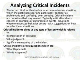 Analyzing Critical Incidents
The term critical incident refers to a communication situation,
which the participants (or one participant) consider as
problematic and confusing, even amusing. Critical incidents
are occasions that stay in mind. Typically, critical incidents
consists of examples of cultural clash events - situations
where unexpected behavior occurs - with suggestions on how
to solve these situations.
Critical incidents gives us any type of lesson which is related
to.
• Interpretation of an event.
• Value judgment.
• Significance meaning of the incident.
Critical incidents arises questions which are:
• What Happened?
• Why It Happened?
13DIVISION OF EDUCATION, UE, Lahore
 