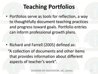 Teaching Portfolios
• Portfolios serve as tools for reflection, a way
to thoughtfully document teaching practices
and progress toward goals. Portfolio entries
can inform professional growth plans.
• Richard and Farrell (2005) defined as:
“A collection of documents and other items
that provides information about different
aspects of teacher’s work”.
14DIVISION OF EDUCATION, UE, Lahore
 