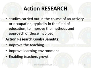 Action RESEARCH
• studies carried out in the course of an activity
or occupation, typically in the field of
education, to improve the methods and
approach of those involved.
Action Research Goals/Benefits:
• Improve the teaching
• Improve learning environment
• Enabling teachers growth
DIVISION OF EDUCATION, UE, Lahore 16
 