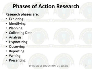 Phases of Action Research
Research phases are:
• Exploring
• Identifying
• Planning
• Collecting Data
• Analysis
• Hypnotizing
• Observing
• Reporting
• Writing
• Presenting
DIVISION OF EDUCATION, UE, Lahore 17
 