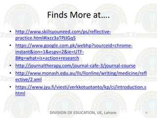 Finds More at….
• http://www.skillsyouneed.com/ps/reflective-
practice.html#ixzz3aTPJJGq5
• https://www.google.com.pk/webhp?sourceid=chrome-
instant&ion=1&espv=2&ie=UTF-
8#q=what+is+action+research
• http://journaltherapy.com/journal-cafe-3/journal-course
• http://www.monash.edu.au/lls/llonline/writing/medicine/refl
ective/2.xml
• https://www.jyu.fi/viesti/verkkotuotanto/kp/ci/introduction.s
html
18DIVISION OF EDUCATION, UE, Lahore
 