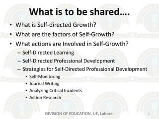 What is to be shared….
• What is Self-directed Growth?
• What are the factors of Self-Growth?
• What actions are Involved in Self-Growth?
– Self-Directed Learning
– Self-Directed Professional Development
– Strategies for Self-Directed Professional Development
• Self-Monitoring
• Journal Writing
• Analyzing Critical Incidents
• Action Research
DIVISION OF EDUCATION, UE, Lahore 2
 