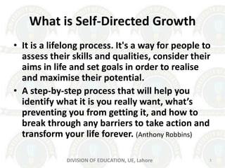 What is Self-Directed Growth
• It is a lifelong process. It's a way for people to
assess their skills and qualities, consider their
aims in life and set goals in order to realise
and maximise their potential.
• A step-by-step process that will help you
identify what it is you really want, what’s
preventing you from getting it, and how to
break through any barriers to take action and
transform your life forever. (Anthony Robbins)
DIVISION OF EDUCATION, UE, Lahore 3
 