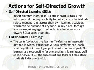 Actions for Self-Directed Growth
• Self-Directed Learning (SDL):
– In self-directed learning (SDL), the individual takes the
initiative and the responsibility for what occurs. Individuals
select, manage, and assess their own learning activities,
which can be pursued at any time, in any place, through
any means, at any age. In schools, teachers can work
toward SDL a stage at a time.
• Collaborative Learning:
– The term "collaborative learning" refers to an instruction
method in which learners at various performance levels
work together in small groups toward a common goal. The
learners are responsible for one another's learning as well
as their own. Thus, the success of one learner helps other
students to be successful.
5DIVISION OF EDUCATION, UE, Lahore
 