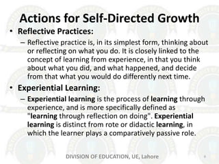 Actions for Self-Directed Growth
• Reflective Practices:
– Reflective practice is, in its simplest form, thinking about
or reflecting on what you do. It is closely linked to the
concept of learning from experience, in that you think
about what you did, and what happened, and decide
from that what you would do differently next time.
• Experiential Learning:
– Experiential learning is the process of learning through
experience, and is more specifically defined as
"learning through reflection on doing". Experiential
learning is distinct from rote or didactic learning, in
which the learner plays a comparatively passive role.
6DIVISION OF EDUCATION, UE, Lahore
 