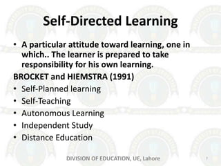 Self-Directed Learning
• A particular attitude toward learning, one in
which.. The learner is prepared to take
responsibility for his own learning.
BROCKET and HIEMSTRA (1991)
• Self-Planned learning
• Self-Teaching
• Autonomous Learning
• Independent Study
• Distance Education
7DIVISION OF EDUCATION, UE, Lahore
 