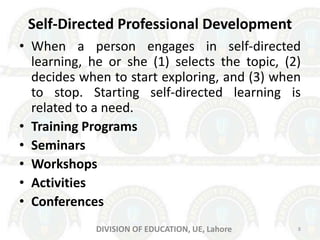 Self-Directed Professional Development
• When a person engages in self-directed
learning, he or she (1) selects the topic, (2)
decides when to start exploring, and (3) when
to stop. Starting self-directed learning is
related to a need.
• Training Programs
• Seminars
• Workshops
• Activities
• Conferences
8DIVISION OF EDUCATION, UE, Lahore
 