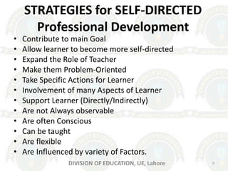 STRATEGIES for SELF-DIRECTED
Professional Development
• Contribute to main Goal
• Allow learner to become more self-directed
• Expand the Role of Teacher
• Make them Problem-Oriented
• Take Specific Actions for Learner
• Involvement of many Aspects of Learner
• Support Learner (Directly/Indirectly)
• Are not Always observable
• Are often Conscious
• Can be taught
• Are flexible
• Are Influenced by variety of Factors.
9DIVISION OF EDUCATION, UE, Lahore
 