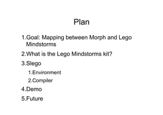 Plan
1. Goal: Mapping between Morph and Lego
  Mindstorms
2. What is the Lego Mindstorms kit?
3. Slego
  1. Environment
  2. Compiler
4. Demo
5. Future
 
