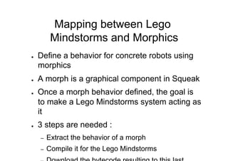 Mapping between Lego
           Mindstorms and Morphics
●    Define a behavior for concrete robots using
     morphics
●    A morph is a graphical component in Squeak
●    Once a morph behavior defined, the goal is
     to make a Lego Mindstorms system acting as
     it
●    3 steps are needed :
     –    Extract the behavior of a morph
     –    Compile it for the Lego Mindstorms
 