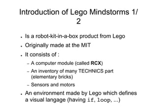 Introduction of Lego Mindstorms 1/
                 2
●    Is a robot-kit-in-a-box product from Lego
●    Originally made at the MIT
●    It consists of :
     –    A computer module (called RCX)
     –    An inventory of many TECHNICS part
          (elementary bricks)
     –    Sensors and motors
●    An environment made by Lego which defines
     a visual langage (having if, loop, ...)
 