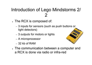 Introduction of Lego Mindstorms 2/
                 2
●    The RCX is composed of:
     –    3 inputs for sensors (such as push buttons or
          light detectors)
     –    3 outputs for motors or lights
     –    A microprocessor
     –    32 kb of RAM
●    The communication between a computer and
     a RCX is done via radio or infra-red
 