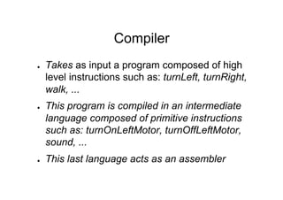 Compiler
●    Takes as input a program composed of high
     level instructions such as: turnLeft, turnRight,
     walk, ...
●    This program is compiled in an intermediate
     language composed of primitive instructions
     such as: turnOnLeftMotor, turnOffLeftMotor,
     sound, ...
●    This last language acts as an assembler
 