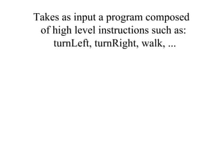 Takes as input a program composed
 of high level instructions such as:
    turnLeft, turnRight, walk, ...
 