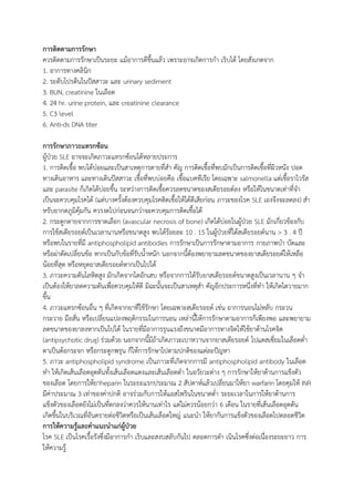 การติดตามการรักษา
ควรติดตามการรักษาเป็นระยะ แม้อาการดีขึ้นแล้ว เพราะอาจเกิดการกา เริบได้ โดยสังเกตจาก
1. อาการทางคลินิก
2. ระดับโปรตีนในปัสสาวะ และ urinary sediment
3. BUN, creatinine ในเลือด
4. 24 hr. urine protein, และ creatinine clearance
5. C3 level
6. Anti-ds DNA titer
การรักษาภาวะแทรกซ้อน
ผู้ป่วย SLE อาจจะเกิดภาวะแทรกซ้อนได้หลายประการ
1. การติดเชื้อ พบได้บ่อยและเป็นสาเหตุการตายที่สา คัญ การติดเชื้อที่พบมักเป็นการติดเชื้อที่ผิวหนัง ปอด
ทางเดินอาหาร และทางเดินปัสสาวะ เชื้อที่พบบ่อยคือ เชื้อแบคทีเรีย โดยเฉพาะ salmonella แต่เชื้อราไวรัส
และ parasite ก็เกิดได้บ่อยขึ้น ระหว่างการติดเชื้อควรลดขนาดของสเตียรอยด์ลง หรือให้ในขนาดเท่าที่จา
เป็นจะควบคุมโรคได้ (แต่บางครั้งต้องควบคุมโรคติดเชื้อให้ได้ดีเสียก่อน ภาวะของโรค SLE เองจึงจะลดลง) สา
หรับยากดภูมิคุ้มกัน ควรงดไปก่อนจนกว่าจะควบคุมการติดเชื้อได้
2. กระดูกตายจากการขาดเลือก (avascular necrosis of bone) เกิดได้บ่อยในผู้ป่วย SLE มักเกี่ยวข้องกับ
การใช้สเตียรอยด์เป็นเวลานานหรือขนาดสูง พบได้ร้อยละ 10 . 15 ในผู้ป่วยที่ได้สเตียรอยด์นาน > 3 . 4 ปี
หรือพบในรายที่มี antiphospholipid antibodies การรักษาเป็นการรักษาตามอาการ กายภาพบา บัดและ
หรือผ่าตัดเปลี่ยนข้อ หากเป็นกับข้อที่รับน้าหนัก นอกจากนี้ต้องพยายามลดขนาดของยาสเตียรอยด์ให้เหลือ
น้อยที่สุด หรือหยุดยาสเตียรอยด์หากเป็นไปได้
3. ภาวะความดันโลหิตสูง มักเกิดจากไตอักเสบ หรือจากการได้รับยาสเตียรอยด์ขนาดสูงเป็นเวลานาน ๆ จา
เป็นต้องให้ยาลดความดันเพื่อควบคุมให้ดี มิฉะนั้นจะเป็นสาเหตุสา คัญอีกประการหนึ่งที่ทา ให้เกิดไตวายมาก
ขึ้น
4. ภาวะแทรกซ้อนอื่น ๆ ที่เกิดจากยาที่ใช้รักษา โดยเฉพาะสเตียรอยด์ เช่น อาการนอนไม่หลับ กระวน
กระวาย มือสั่น หรือเปลี่ยนแปลงพฤติกรรมในการนอน เหล่านี้ให้การรักษาตามอาการก็เพียงพอ และพยายาม
ลดขนาดของยาลงหากเป็นไปได้ ในรายที่มีอาการรุนแรงถึงขนาดมีอาการทางจิตให้ใช้ยาต้านโรคจิต
(antipsychotic drug) ร่วมด้วย นอกจากนี้มีถ้าเกิดภาวะเบาหวานจากยาสเตียรอยด์ โปแตสเซี่ยมในเลือดต่า
ตาเป็นต้อกระจก หรือกระดูกพรุน ก็ให้การรักษาไปตามปกติของแต่ละปัญหา
5. ภาวะ antiphospholipid syndrome เป็นภาวะที่เกิดจากการมี antiphospholipid antibody ในเลือด
ทา ให้เกิดเส้นเลือดอุดตันทั้งเส้นเลือดแดงและเส้นเลือดดา ในอวัยวะต่าง ๆ การรักษาให้ยาต้านการแข็งตัว
ของเลือด โดยการให้ยาheparin ในระยะแรกประมาณ 2 สัปดาห์แล้วเปลี่ยนมาให้ยา warfarin โดยคุมให้ INR
มีค่าประมาณ 3 เท่าของค่าปกติ อาจร่วมกับการให้แอสไพรินในขนาดต่า ระยะเวลาในการให้ยาต้านการ
แข็งตัวของเลือดยังไม่เป็นที่ตกลงว่าควรให้นานเท่าไร แต่ไม่ควรน้อยกว่า 6 เดือน ในรายที่เส้นเลือดอุดตัน
เกิดขึ้นในบริเวณที่อันตรายต่อชีวิตหรือเป็นเส้นเลือดใหญ่ แนะนา ให้ยากันการแข็งตัวของเลือดไปตลอดชีวิต
การให้ความรู้และคาแนะนาแก่ผู้ป่วย
โรค SLE เป็นโรคเรื้อรังซึ่งมีอาการกา เริบและสงบสลับกันไป ตลอดการดา เนินโรคซึ่งต่อเนื่องระยะยาว การ
ให้ความรู้
 