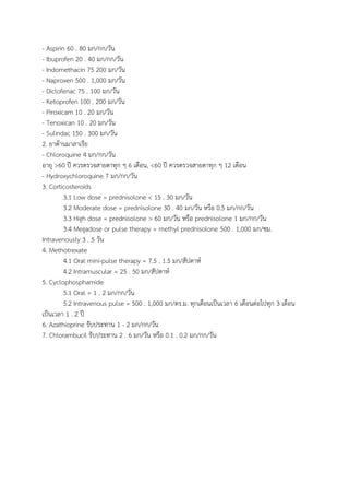 - Aspirin 60 . 80 มก/กก/วัน
- Ibuprofen 20 . 40 มก/กก/วัน
- Indomethacin 75 200 มก/วัน
- Naproxen 500 . 1,000 มก/วัน
- Diclofenac 75 . 100 มก/วัน
- Ketoprofen 100 . 200 มก/วัน
- Piroxicam 10 . 20 มก/วัน
- Tenoxican 10 . 20 มก/วัน
- Sulindac 150 . 300 มก/วัน
2. ยาต้านมาลาเรีย
- Chloroquine 4 มก/กก/วัน
อายุ >60 ปี ควรตรวจสายตาทุก ๆ 6 เดือน, <60 ปี ควรตรวจสายตาทุก ๆ 12 เดือน
- Hydroxychloroquine 7 มก/กก/วัน
3. Corticosteroids
3.1 Low dose = prednisolone < 15 . 30 มก/วัน
3.2 Moderate dose = prednisolone 30 . 40 มก/วัน หรือ 0.5 มก/กก/วัน
3.3 High dose = prednisolone > 60 มก/วัน หรือ prednisolone 1 มก/กก/วัน
3.4 Megadose or pulse therapy = methyl prednisolone 500 . 1,000 มก/ซม.
Intravenously 3 . 5 วัน
4. Methotrexate
4.1 Oral mini-pulse therapy = 7.5 . 1.5 มก/สัปดาห์
4.2 Intramuscular = 25 . 50 มก/สัปดาห์
5. Cyclophosphamide
5.1 Oral = 1 . 2 มก/กก/วัน
5.2 Intravenous pulse = 500 . 1,000 มก/ตร.ม. ทุกเดือนเป็นเวลา 6 เดือนต่อไปทุก 3 เดือน
เป็นเวลา 1 . 2 ปี
6. Azathioprine รับประทาน 1 - 2 มก/กก/วัน
7. Chlorambucil รับประทาน 2 . 6 มก/วัน หรือ 0.1 . 0.2 มก/กก/วัน
 