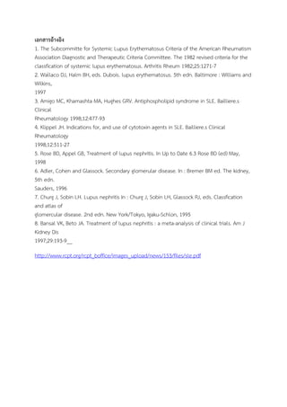 เอกสารอ้างอิง
1. The Subcommitte for Systemic Lupus Erythematosus Criteria of the American Rheumatism
Association Diagnostic and Therapeutic Criteria Committee. The 1982 revised criteria for the
classfication of systemic lupus erythematosus. Arthritis Rheum 1982;25:1271-7
2. Wallaco DJ, Halm BH, eds. Dubois. lupus erythematosus. 5th edn. Baltimore : Williams and
Wilkins,
1997
3. Amigo MC, Khamashta MA, Hughes GRV. Antiphospholipid syndrome in SLE. Bailliere.s
Clinical
Rheumatology 1998;12:477-93
4. Klippel JH. Indications for, and use of cytotoxin agents in SLE. Bailliere.s Clinical
Rheumatology
1998;12:511-27
5. Rose BD, Appel GB, Treatment of lupus nephritis. In Up to Date 6.3 Rose BD (ed) May,
1998
6. Adler, Cohen and Glassock. Secondary glomerular disease. In : Bremer BM ed. The kidney,
5th edn.
Sauders, 1996
7. Churg J, Sobin LH. Lupus nephritis In : Churg J, Sobin LH, Glassock RJ, eds. Classfication
and atlas of
glomercular disease. 2nd edn. New York/Tokyo, Igaku-Schlon, 1995
8. Bansal VK, Beto JA. Treatment of lupus nephritis : a meta-analysis of clinical trials. Am J
Kidney Dis
1997;29:193-9__
http://www.rcpt.org/rcpt_boffice/images_upload/news/153/files/sle.pdf
 