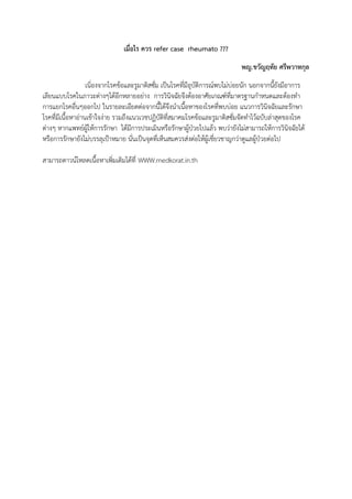 เมื่อไร ควร refer case rheumato ???
พญ.ขวัญฤทัย ศรีพวาทกุล
เนิ่องจากโรคข้อและรูมาติสซั่ม เป็นโรคที่มีอุบัติการณ์พบไม่บ่อยนัก นอกจากนี้ยังมีอาการ
เลียนแบบโรคในภาวะต่างๆได้อีกหลายอย่าง การวินิจฉัยจึงต้องอาศัยเกณฑ์ที่มาตรฐานกาหนดและต้องทา
การแยกโรคอื่นๆออกไป ในรายละเอียดต่อจากนี้ได้จึงนาเนื้อหาของโรคที่พบบ่อย แนวการวินิจฉัยและรักษา
โรคที่มีเนื้อหาอ่านเข้าใจง่าย รวมถึงแนวเวชปฏิบัติที่สมาคมโรคข้อและรูมาติสซั่มจัดทาไว้ฉบับล่าสุดของโรค
ต่างๆ หากแพทย์ผู้ให้การรักษา ได้มีการประเมินหรือรักษาผู้ป่วยไปแล้ว พบว่ายังไม่สามารถให้การวินิจฉัยได้
หรือการรักษายังไม่บรรลุเป้าหมาย นั่นเป็นจุดที่เห็นสมควรส่งต่อให้ผู้เชี่ยวชาญกว่าดูแลผู้ป่วยต่อไป
สามารถดาวน์โหลดเนื้อหาเพิ่มเติมได้ที่ WWW.medkorat.in.th
 