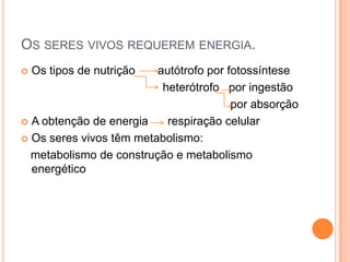 OS SERES VIVOS REQUEREM ENERGIA.
 Os tipos de nutrição autótrofo por fotossíntese
heterótrofo por ingestão
por absorção
 A obtenção de energia respiração celular
 Os seres vivos têm metabolismo:
metabolismo de construção e metabolismo
energético
 
