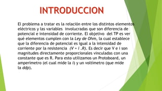 El problema a tratar es la relación entre los distintos elementos
eléctricos y las variables involucradas que son diferencia de
potencial e intensidad de corriente. El objetivo del TP es ver
qué elementos cumplen con la Ley de Ohm, la cual establece
que la diferencia de potencial es igual a la intensidad de
corriente por la resistencia (V = i .R). Es decir que V e i son
magnitudes directamente proporcionales vinculadas con una
constante que es R. Para esto utilizamos un Protoboard, un
amperímetro (el cual mide la i) y un voltímetro (que mide
la ddp).
 