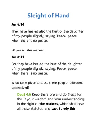 Sleight of Hand
Jer 6:14
They have healed also the hurt of the daughter
of my people slightly, saying, Peace, peace;
when there is no peace.
60 verses later we read:
Jer 8:11
For they have healed the hurt of the daughter
of my people slightly, saying, Peace, peace;
when there is no peace.
What takes place to cause these people to become
so deceived?
Deut 4:6 Keep therefore and do them; for
this is your wisdom and your understanding
in the sight of the nations, which shall hear
all these statutes, and say, Surely this
 