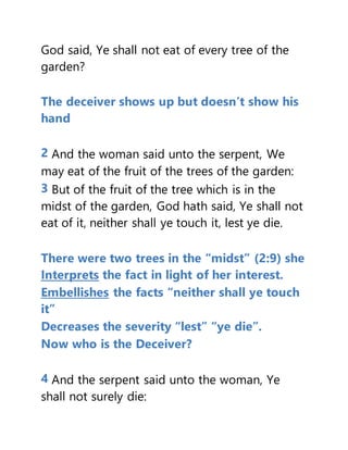God said, Ye shall not eat of every tree of the
garden?
The deceiver shows up but doesn’t show his
hand
2 And the woman said unto the serpent, We
may eat of the fruit of the trees of the garden:
3 But of the fruit of the tree which is in the
midst of the garden, God hath said, Ye shall not
eat of it, neither shall ye touch it, lest ye die.
There were two trees in the “midst” (2:9) she
Interprets the fact in light of her interest.
Embellishes the facts “neither shall ye touch
it”
Decreases the severity “lest” “ye die”.
Now who is the Deceiver?
4 And the serpent said unto the woman, Ye
shall not surely die:
 