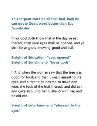This serpent can’t be all that bad, look he
can quote God’s word better than Eve
“surely die”
5 For God doth know that in the day ye eat
thereof, then your eyes shall be opened, and ye
shall be as gods, knowing good and evil.
Sleight of Education- “eyes opened”
Sleight of Enrichment- “be as gods”
6 And when the woman saw that the tree was
good for food, and that it was pleasant to the
eyes, and a tree to be desired to make one
wise, she took of the fruit thereof, and did eat,
and gave also unto her husband with her; and
he did eat.
Sleight of Entertainment- “pleasant to the
eyes”
 