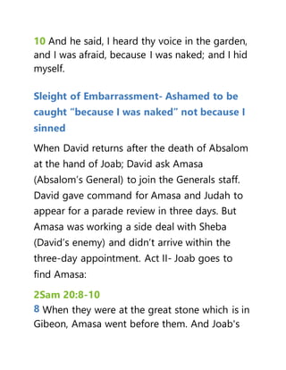 10 And he said, I heard thy voice in the garden,
and I was afraid, because I was naked; and I hid
myself.
Sleight of Embarrassment- Ashamed to be
caught “because I was naked” not because I
sinned
When David returns after the death of Absalom
at the hand of Joab; David ask Amasa
(Absalom’s General) to join the Generals staff.
David gave command for Amasa and Judah to
appear for a parade review in three days. But
Amasa was working a side deal with Sheba
(David’s enemy) and didn’t arrive within the
three-day appointment. Act II- Joab goes to
find Amasa:
2Sam 20:8-10
8 When they were at the great stone which is in
Gibeon, Amasa went before them. And Joab's
 