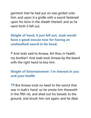 garment that he had put on was girded unto
him, and upon it a girdle with a sword fastened
upon his loins in the sheath thereof; and as he
went forth it fell out.
Sleight of hand, it just fell out, Joab would
have a good excuse now for having an
unsheathed sword in his hand.
9 And Joab said to Amasa, Art thou in health,
my brother? And Joab took Amasa by the beard
with the right hand to kiss him.
Sleight of Entertainment- I’m interest in you
and your health
10 But Amasa took no heed to the sword that
was in Joab's hand: so he smote him therewith
in the fifth rib, and shed out his bowels to the
ground, and struck him not again; and he died.
 