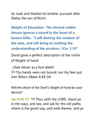 So Joab and Abishai his brother pursued after
Sheba the son of Bichri.
Sleight of Education- The shrewd soldier
Amasa ignores a sword in the hand of a
known killer. “I will destroy the wisdom of
the wise, and will bring to nothing the
understanding of the prudent. 1Cor 1:19”
David gives a perfect description of the victim
of Sleight of hand:
...Died Abner as a fool dieth?
34 Thy hands were not bound, nor thy feet put
into fetters 2Sam 3:33-34
Will the allure of the Devil’s Sleight of hand be your
demise?
Jer 6:16-17 16 Thus saith the LORD, Stand ye
in the ways, and see, and ask for the old paths,
where is the good way, and walk therein, and ye
 